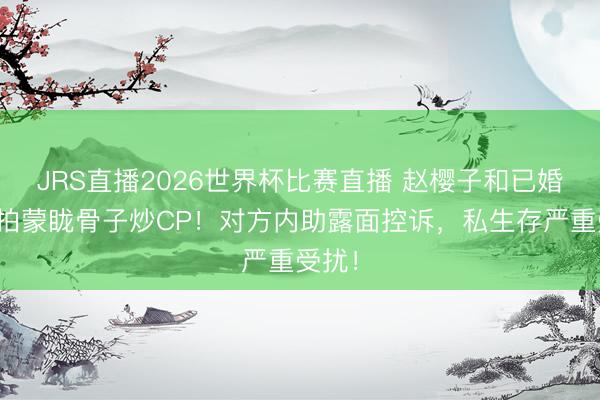 JRS直播2026世界杯比赛直播 赵樱子和已婚男星拍蒙眬骨子炒CP!对方内助露面控诉,私生存严重受扰!