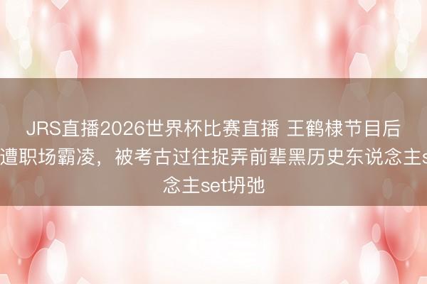 JRS直播2026世界杯比赛直播 王鹤棣节目后发文称遭职场霸凌，被考古过往捉弄前辈黑历史东说念主set坍弛