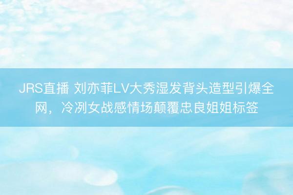 JRS直播 刘亦菲LV大秀湿发背头造型引爆全网,冷冽女战感情场颠覆忠良姐姐标签