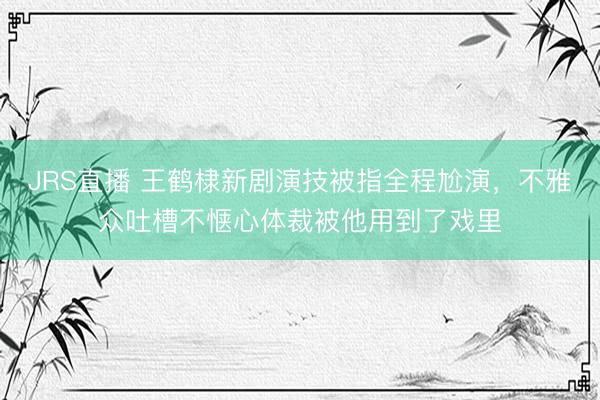 JRS直播 王鹤棣新剧演技被指全程尬演，不雅众吐槽不惬心体裁被他用到了戏里
