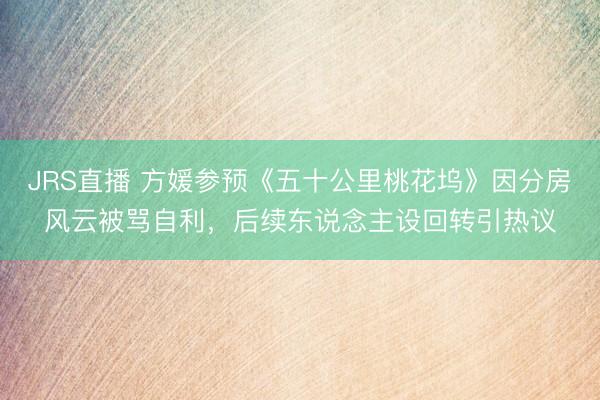 JRS直播 方媛参预《五十公里桃花坞》因分房风云被骂自利,后续东说念主设回转引热议