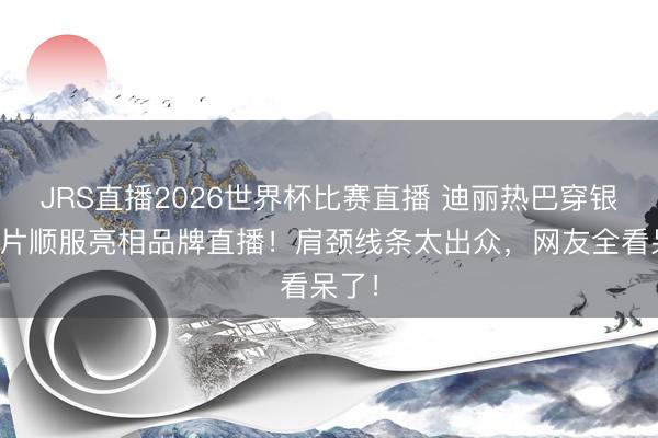 JRS直播2026世界杯比赛直播 迪丽热巴穿银色亮片顺服亮相品牌直播!肩颈线条太出众,网友全看呆了!