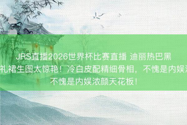 JRS直播2026世界杯比赛直播 迪丽热巴黑丝绒无肩带礼裙生图太惊艳!冷白皮配精细骨相,不愧是内娱浓颜天花板!