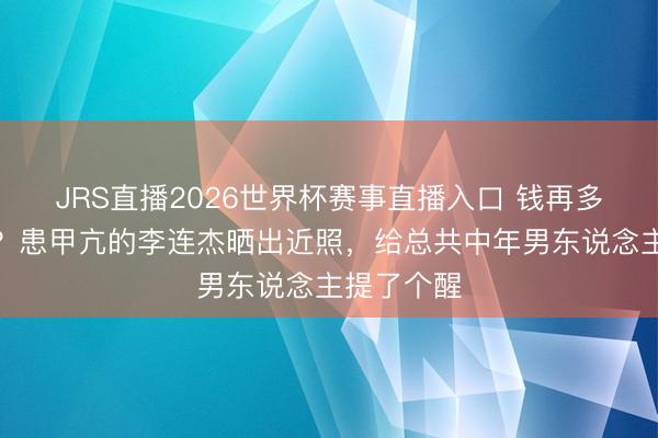 JRS直播2026世界杯赛事直播入口 钱再多有什么用?患甲亢的李连杰晒出近照,给总共中年男东说念主提了个醒