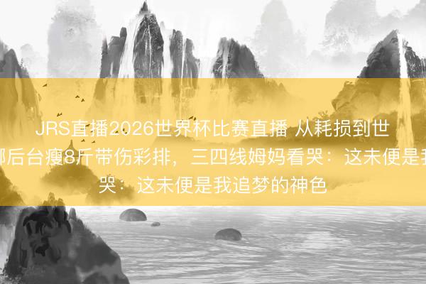 JRS直播2026世界杯比赛直播 从耗损到世界开唱!谢娜后台瘦8斤带伤彩排,三四线姆妈看哭:这未便是我追梦的神色