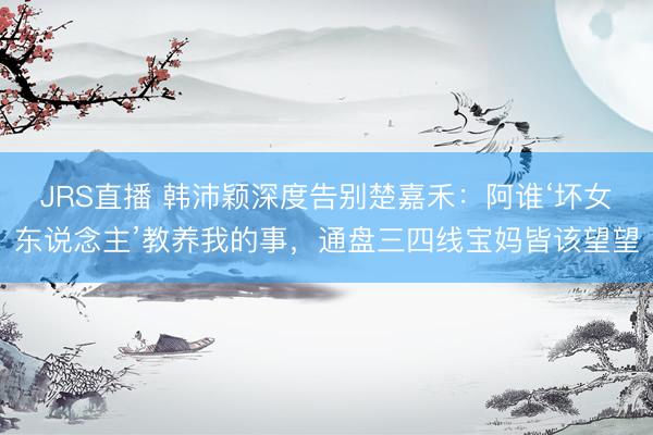 JRS直播 韩沛颖深度告别楚嘉禾：阿谁‘坏女东说念主’教养我的事，通盘三四线宝妈皆该望望
