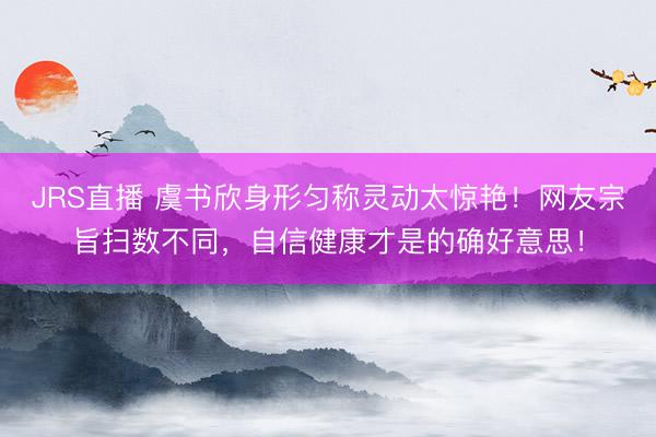 JRS直播 虞书欣身形匀称灵动太惊艳！网友宗旨扫数不同，自信健康才是的确好意思！