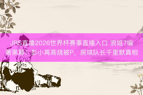 JRS直播2026世界杯赛事直播入口 浪姐7编著黑幕！彭小苒高烧被P，房琪队长千里默真相