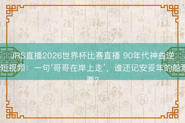 JRS直播2026世界杯比赛直播 90年代神曲逆袭短视频：一句‘哥哥在岸上走’，谁还记安妥年的船票？