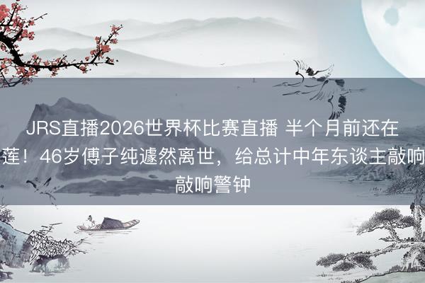 JRS直播2026世界杯比赛直播 半个月前还在开榴莲!46岁傅子纯遽然离世,给总计中年东谈主敲响警钟
