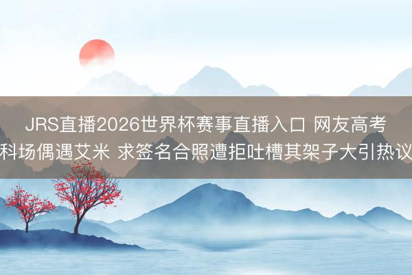 JRS直播2026世界杯赛事直播入口 网友高考科场偶遇艾米 求签名合照遭拒吐槽其架子大引热议