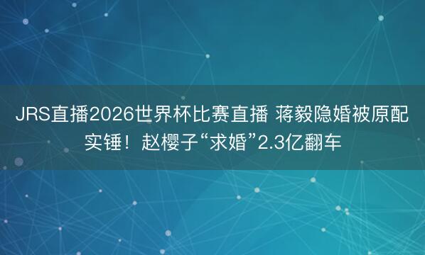 JRS直播2026世界杯比赛直播 蒋毅隐婚被原配实锤！赵樱子“求婚”2.3亿翻车