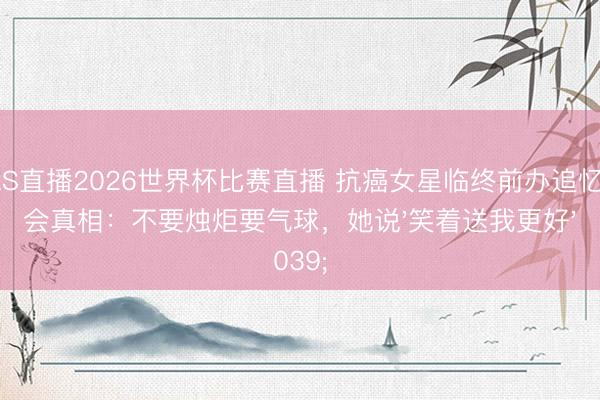 JRS直播2026世界杯比赛直播 抗癌女星临终前办追忆念会真相:不要烛炬要气球,她说'笑着送我更好'