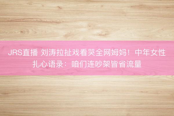 JRS直播 刘涛拉扯戏看哭全网姆妈!中年女性扎心语录:咱们连吵架皆省流量