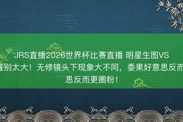 JRS直播2026世界杯比赛直播 明星生图VS精修图鉴别太大!无修镜头下现象大不同,委果好意思反而更圈粉!