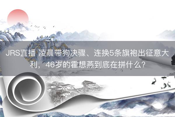 JRS直播 凌晨带狗决骤、连换5条旗袍出征意大利,46岁的霍想燕到底在拼什么?