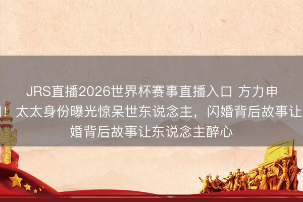 JRS直播2026世界杯赛事直播入口 方力申补办婚典真相!太太身份曝光惊呆世东说念主,闪婚背后故事让东说念主醉心