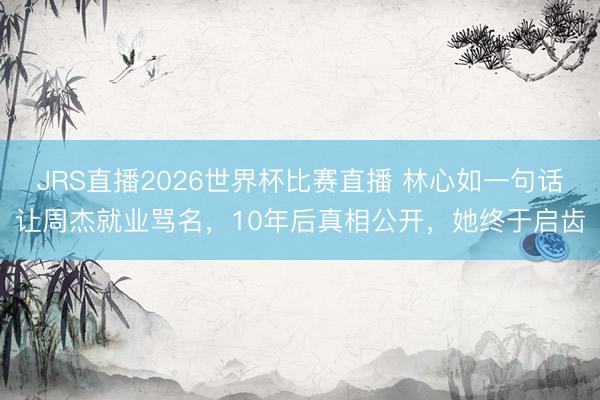 JRS直播2026世界杯比赛直播 林心如一句话让周杰就业骂名,10年后真相公开,她终于启齿