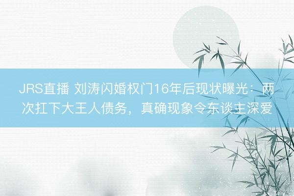 JRS直播 刘涛闪婚权门16年后现状曝光:两次扛下大王人债务,真确现象令东谈主深爱