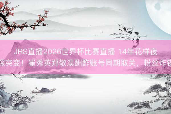 JRS直播2026世界杯比赛直播 14年花样夜深突变!崔秀英郑敬淏酬酢账号同期取关,粉丝炸锅
