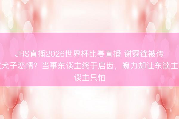 JRS直播2026世界杯比赛直播 谢霆锋被传拆散犬子恋情？当事东谈主终于启齿，魄力却让东谈主只怕