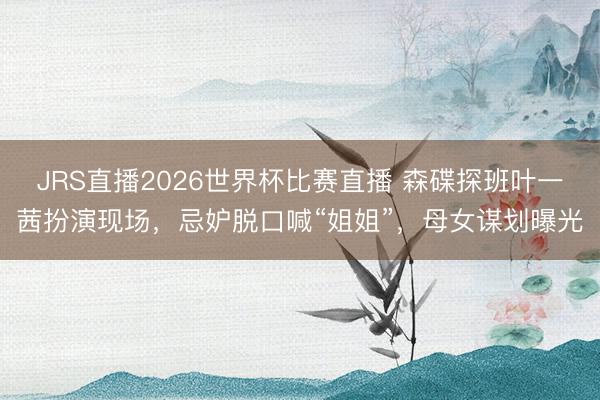 JRS直播2026世界杯比赛直播 森碟探班叶一茜扮演现场,忌妒脱口喊“姐姐”,母女谋划曝光