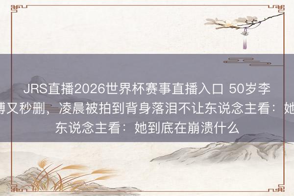 JRS直播2026世界杯赛事直播入口 50岁李小冉连发3条微博又秒删,凌晨被拍到背身落泪不让东说念主看:她到底在崩溃什么