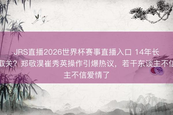 JRS直播2026世界杯赛事直播入口 14年长跑败给取关?郑敬淏崔秀英操作引爆热议,若干东谈主不信爱情了
