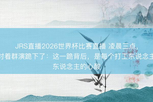JRS直播2026世界杯比赛直播 凌晨三点,张卫健对着群演跪下了:这一跪背后,是每个打工东说念主的心酸