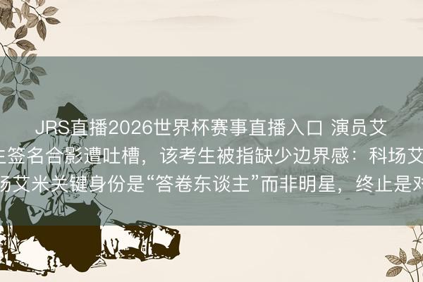 JRS直播2026世界杯赛事直播入口 演员艾米进入高考婉拒同场考生签名合影遭吐槽,该考生被指缺少边界感:科场艾米关键身份是“答卷东谈主”而非明星,终止是对他东谈主对我方负责