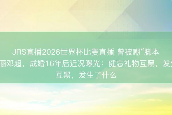 JRS直播2026世界杯比赛直播 曾被嘲“脚本化”的孙俪邓超,成婚16年后近况曝光:健忘礼物互黑,发生了什么