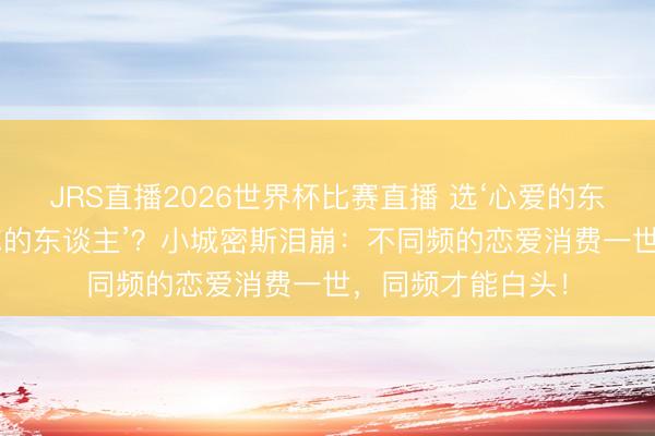 JRS直播2026世界杯比赛直播 选‘心爱的东谈主’如故‘心爱你的东谈主’?小城密斯泪崩:不同频的恋爱消费一世,同频才能白头!
