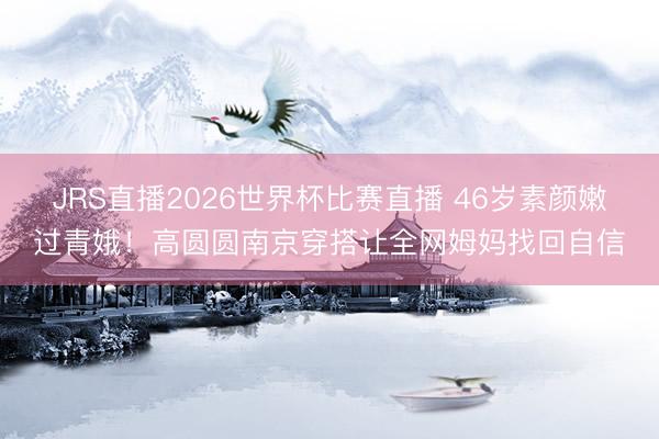 JRS直播2026世界杯比赛直播 46岁素颜嫩过青娥！高圆圆南京穿搭让全网姆妈找回自信