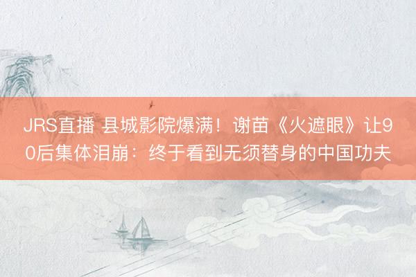 JRS直播 县城影院爆满!谢苗《火遮眼》让90后集体泪崩:终于看到无须替身的中国功夫