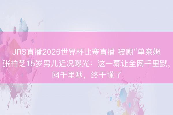JRS直播2026世界杯比赛直播 被嘲“单亲姆妈”多年,张柏芝15岁男儿近况曝光:这一幕让全网千里默,终于懂了