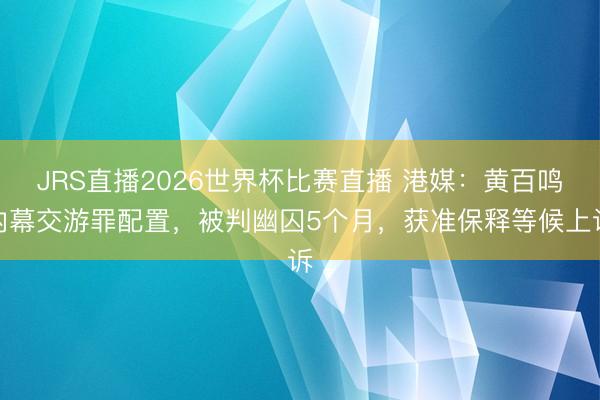 JRS直播2026世界杯比赛直播 港媒:黄百鸣内幕交游罪配置,被判幽囚5个月,获准保释等候上诉