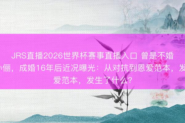 JRS直播2026世界杯赛事直播入口 曾是不婚看法者的孙俪，成婚16年后近况曝光：从对抗到恩爱范本，发生了什么？