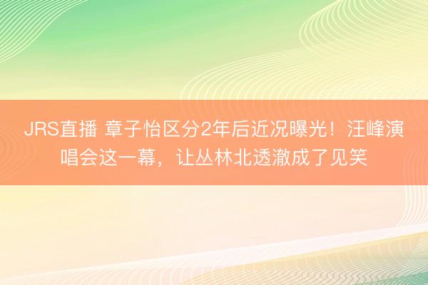 JRS直播 章子怡区分2年后近况曝光！汪峰演唱会这一幕，让丛林北透澈成了见笑