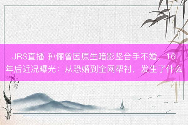 JRS直播 孙俪曾因原生暗影坚合手不婚,16年后近况曝光:从恐婚到全网帮衬,发生了什么