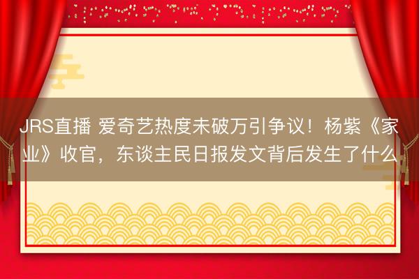 JRS直播 爱奇艺热度未破万引争议!杨紫《家业》收官,东谈主民日报发文背后发生了什么