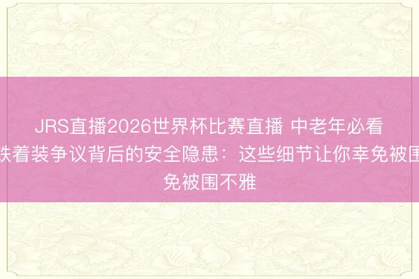 JRS直播2026世界杯比赛直播 中老年必看!地铁着装争议背后的安全隐患:这些细节让你幸免被围不雅