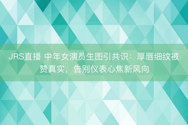 JRS直播 中年女演员生图引共识:厚唇细纹被赞真实,告别仪表心焦新风向