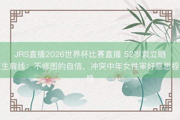 JRS直播2026世界杯比赛直播 52岁袁立晒原生肩线:不修图的自信,冲突中年女性审好意思桎梏