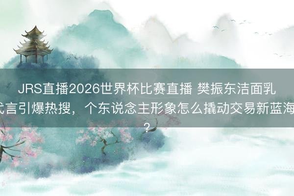 JRS直播2026世界杯比赛直播 樊振东洁面乳代言引爆热搜,个东说念主形象怎么撬动交易新蓝海?