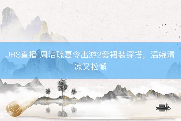 JRS直播 周洁琼夏令出游2套裙装穿搭，温婉清凉又松懈