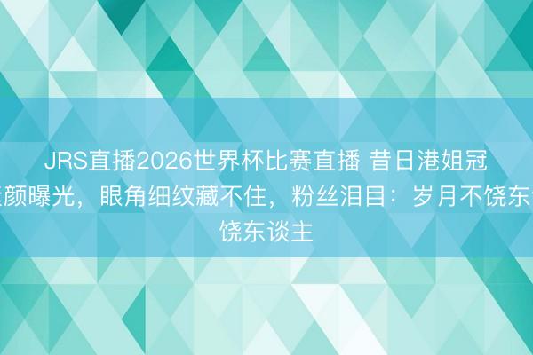 JRS直播2026世界杯比赛直播 昔日港姐冠军素颜曝光，眼角细纹藏不住，粉丝泪目：岁月不饶东谈主