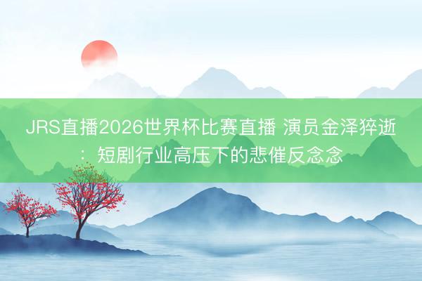JRS直播2026世界杯比赛直播 演员金泽猝逝：短剧行业高压下的悲催反念念