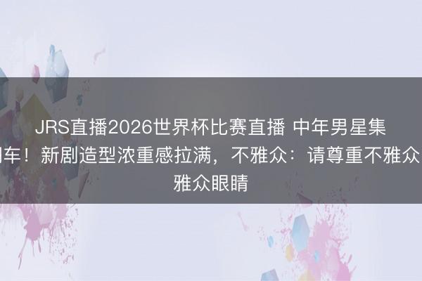 JRS直播2026世界杯比赛直播 中年男星集体翻车!新剧造型浓重感拉满,不雅众:请尊重不雅众眼睛