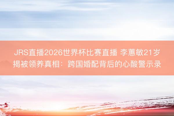 JRS直播2026世界杯比赛直播 李蕙敏21岁揭被领养真相:跨国婚配背后的心酸警示录