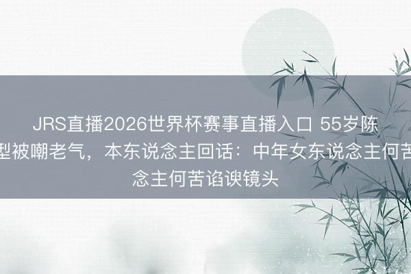 JRS直播2026世界杯赛事直播入口 55岁陈数新剧造型被嘲老气,本东说念主回话:中年女东说念主何苦谄谀镜头